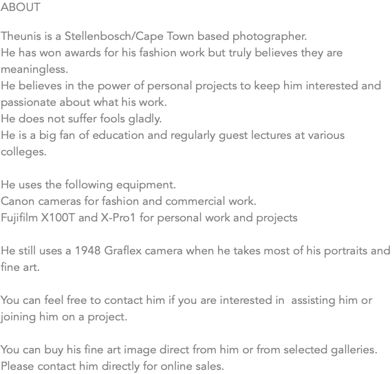 ABOUT Theunis is a Stellenbosch/Cape Town based photographer. He has won awards for his fashion work but truly believes they are meaningless. He believes in the power of personal projects to keep him interested and passionate about what his work. He does not suffer fools gladly. He is a big fan of education and regularly guest lectures at various colleges. He uses the following equipment. Canon cameras for fashion and commercial work. Fujifilm X100T and X-Pro1 for personal work and projects He still uses a 1948 Graflex camera when he takes most of his portraits and fine art. You can feel free to contact him if you are interested in assisting him or joining him on a project. You can buy his fine art image direct from him or from selected galleries. Please contact him directly for online sales.