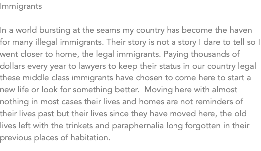 Immigrants In a world bursting at the seams my country has become the haven for many illegal immigrants. Their story is not a story I dare to tell so I went closer to home, the legal immigrants. Paying thousands of dollars every year to lawyers to keep their status in our country legal these middle class immigrants have chosen to come here to start a new life or look for something better. Moving here with almost nothing in most cases their lives and homes are not reminders of their lives past but their lives since they have moved here, the old lives left with the trinkets and paraphernalia long forgotten in their previous places of habitation. 