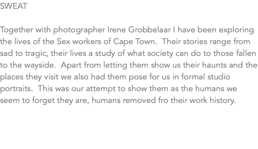 SWEAT Together with photographer Irene Grobbelaar I have been exploring the lives of the Sex workers of Cape Town. Their stories range from sad to tragic, their lives a study of what society can do to those fallen to the wayside. Apart from letting them show us their haunts and the places they visit we also had them pose for us in formal studio portraits. This was our attempt to show them as the humans we seem to forget they are, humans removed fro their work history.