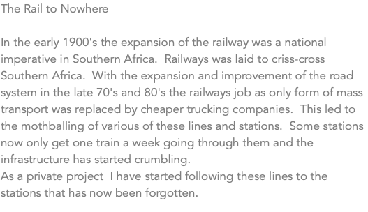 The Rail to Nowhere In the early 1900's the expansion of the railway was a national imperative in Southern Africa. Railways was laid to criss-cross Southern Africa. With the expansion and improvement of the road system in the late 70's and 80's the railways job as only form of mass transport was replaced by cheaper trucking companies. This led to the mothballing of various of these lines and stations. Some stations now only get one train a week going through them and the infrastructure has started crumbling. As a private project I have started following these lines to the stations that has now been forgotten.
