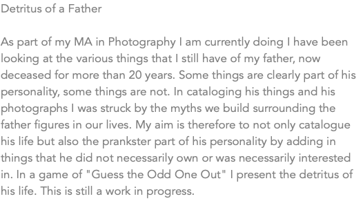 Detritus of a Father As part of my MA in Photography I am currently doing I have been looking at the various things that I still have of my father, now deceased for more than 20 years. Some things are clearly part of his personality, some things are not. In cataloging his things and his photographs I was struck by the myths we build surrounding the father figures in our lives. My aim is therefore to not only catalogue his life but also the prankster part of his personality by adding in things that he did not necessarily own or was necessarily interested in. In a game of "Guess the Odd One Out" I present the detritus of his life. This is still a work in progress. 